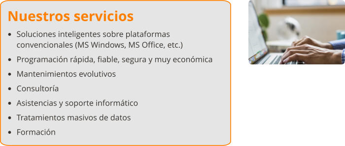 Nuestros servicios •	Soluciones inteligentes sobre plataformas convencionales (MS Windows, MS Office, etc.) •	Programación rápida, fiable, segura y muy económica •	Mantenimientos evolutivos •	Consultoría •	Asistencias y soporte informático •	Tratamientos masivos de datos •	Formación