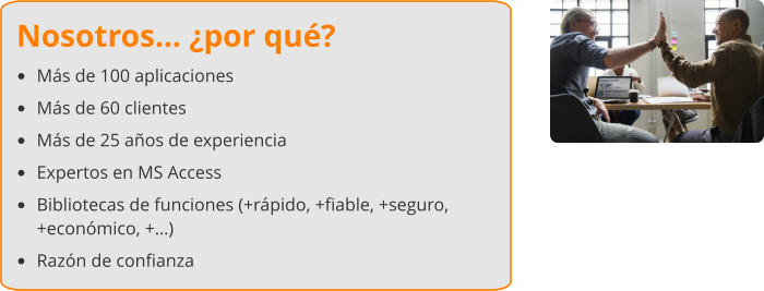 Nosotros… ¿por qué? •	Más de 100 aplicaciones •	Más de 60 clientes •	Más de 25 años de experiencia •	Expertos en MS Access •	Bibliotecas de funciones (+rápido, +fiable, +seguro, +económico, +…) •	Razón de confianza