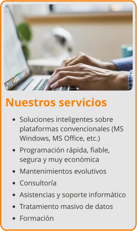 Nuestros servicios •	Soluciones inteligentes sobre plataformas convencionales (MS Windows, MS Office, etc.) •	Programación rápida, fiable, segura y muy económica •	Mantenimientos evolutivos •	Consultoría •	Asistencias y soporte informático •	Tratamiento masivo de datos •	Formación