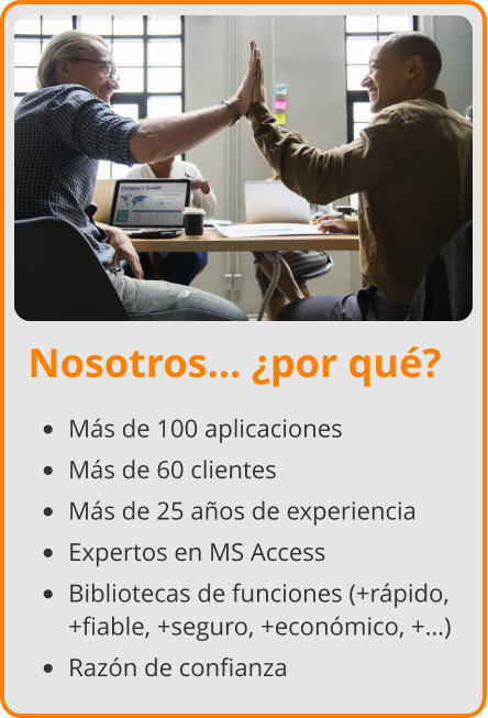 Nosotros… ¿por qué? •	Más de 100 aplicaciones •	Más de 60 clientes •	Más de 25 años de experiencia •	Expertos en MS Access •	Bibliotecas de funciones (+rápido, +fiable, +seguro, +económico, +…) •	Razón de confianza
