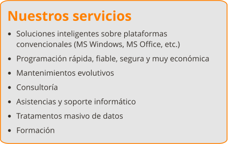 Nuestros servicios •	Soluciones inteligentes sobre plataformas convencionales (MS Windows, MS Office, etc.) •	Programación rápida, fiable, segura y muy económica •	Mantenimientos evolutivos •	Consultoría •	Asistencias y soporte informático •	Tratamentos masivo de datos •	Formación